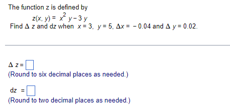 The function z is defined by
2
z(x, y) = x y- 3 y
Find A z and dz when x= 3, y = 5, Ax = - 0.04 and A y = 0.02.
Az=
(Round to six decimal places as needed.)
dz =
(Round to two decimal places as needed.)
