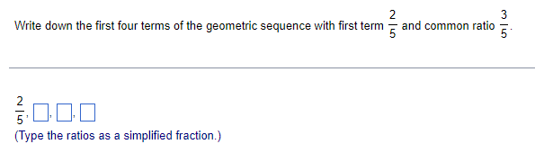 Write down the first four terms of the geometric sequence with first term - and common ratio
(Type the ratios as a simplified fraction.)
