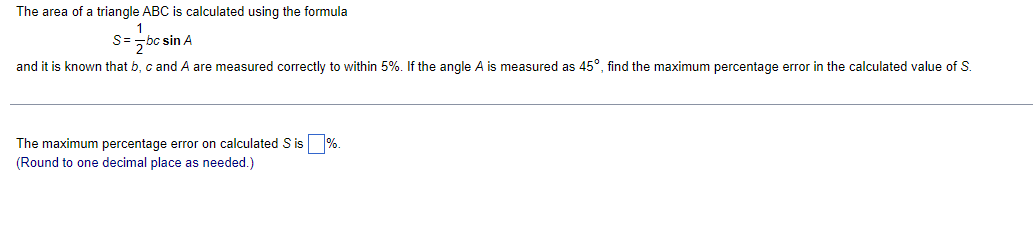 The area of a triangle ABC is calculated using the formula
S=- bc sin A
and it is known that b, c and A are measured correctly to within 5%. If the angle A is measured as 45°, find the maximum percentage error in the calculated value of S.
The maximum percentage error on calculated S is %.
(Round to one decimal place as needed.)
