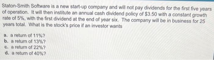 Staton-Smith Software is a new start-up company and will not pay dividends for the first five years
of operation. It will then institute an annual cash dividend policy of $3.50 with a constant growth
rate of 5%, with the first dividend at the end of year six. The company will be in business for 25
years total. What is the stock's price if an investor wants
a. a return of 11%?
b. a return of 13%?
c. a return of 22%?
d. a return of 40%?