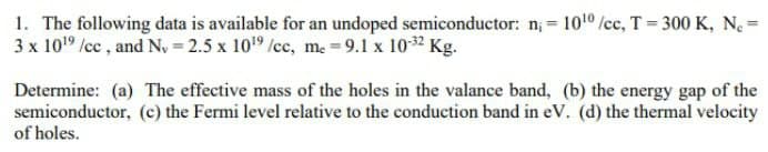 1. The following data is available for an undoped semiconductor: n, 1010 /cc, T= 300 K, N. =
3 x 1019 /cc , and N, = 2.5 x 109 /cc, m. = 9.1 x 1032 Kg.
%3D
Determine: (a) The effective mass of the holes in the valance band, (b) the energy gap of the
semiconductor, (c) the Fermi level relative to the conduction band in eV. (d) the thermal velocity
of holes.
