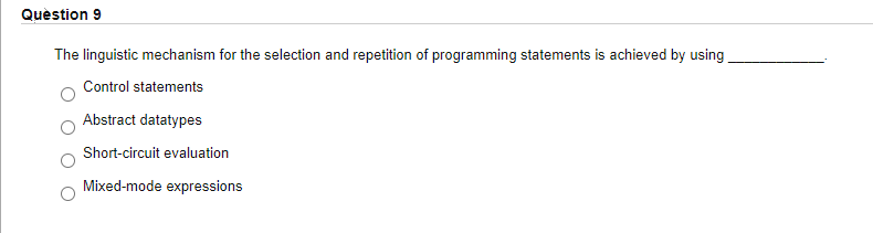 Quèstion 9
The linguistic mechanism for the selection and repetition of programming statements is achieved by using
Control statements
Abstract datatypes
Short-circuit evaluation
Mixed-mode expressions
