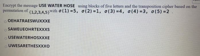 Encrypt the message USE WATER HOSE using blocks of five letters and the transposition cipher based on the
permutation of (1,2,3,4,5}with o (1) = 5, o(2) =1, o(3) =4, o(4) =3, 0(5) =2
O OEHATRAESWUXXXE
O SAWEUEOHRTEXXXS
O USEWATERHOSXXXE
O UWESARETHESXXXO
