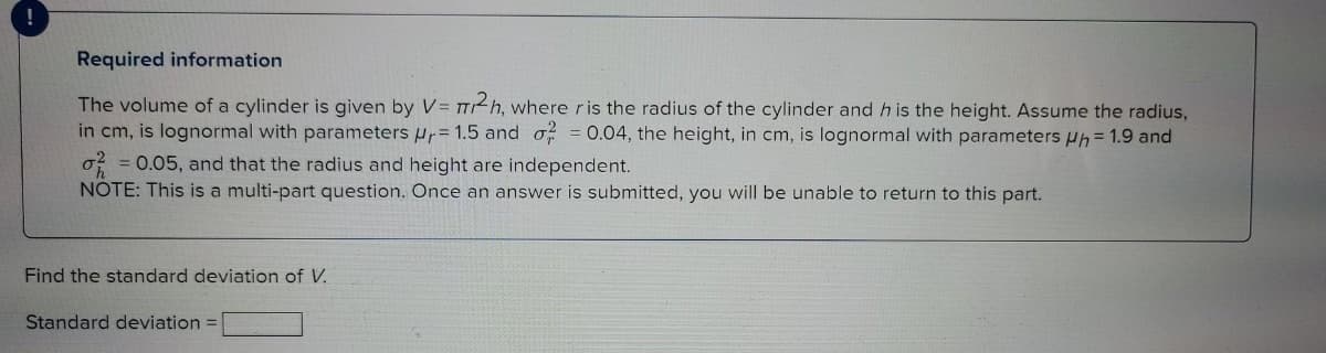 Required information
The volume of a cylinder is given by V = TT2h, where ris the radius of the cylinder and h is the height. Assume the radius,
in cm, is lognormal with parameters ur= 1.5 and o = 0.04, the height, in cm, is lognormal with parameters Hh = 1.9 and
o? = 0.05, and that the radius and height are independent.
NOTE: This is a multi-part question. Once an answer is submitted, you will be unable to return to this part.
Find the standard deviation of V.
Standard deviation =
