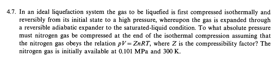 4.7. In an ideal liquefaction system the gas to be liquefied is first compressed isothermally and
reversibly from its initial state to a high pressure, whereupon the gas is expanded through
a reversible adiabatic expander to the saturated-liquid condition. To what absolute pressure
must nitrogen gas be compressed at the end of the isothermal compression assuming that
the nitrogen gas obeys the relation pV= ZNRT, where Z is the compressibility factor? The
nitrogen gas is initially available at 0.101 MPa and 300 K.
