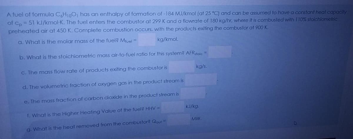 A fuel of formula C,H10O, has an enthalpy of formation of -184 MJ/kmol (at 25°C) and can be assumed to have a constant heat capacity
of Co = 51 kJ/kmol-K. The fuel enters the combustor at 299 K and a flowrate of 180 kg/hr, where it is combusted with 110% stoichiometric
preheated air at 450 K. Complete combustion occurs, with the products exiting the combustor at 900 K.
a. What is the molar mass of the fuel? Mfuel =
kg/kmol.
b. What is the stoichiometric mass air-to-fuel ratio for this system? AFRtoic =
c. The mass flow rate of products exiting the combustor is
kg/s.
d. The volumetric fraction of oxygen gas in the product stream is
e. The mass fraction of carbon dioxide in the product stream is
kJ/kg.
f. What is the Higher Heating Value of the fuel? HHV =
MW.
g. What is the heat removed from the combustor? Qout =
