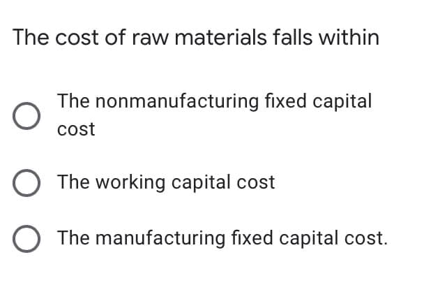 The cost of raw materials falls within
The nonmanufacturing fixed capital
cost
The working capital cost
O The manufacturing fixed capital cost.
