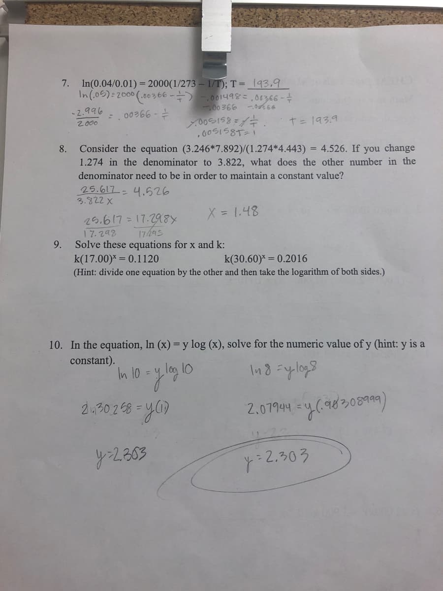 7. In(0.04/0.01) = 2000(1/273 –1/T); T = _193,9
In(,06):2000(.00v66 -늑 -.00149않은 ,06366 - 수
-2.996
-.00366 -
60 366
2000
T= 193.9
, 6OSIS8T21
Consider the equation (3.246*7.892)/(1.274*4.443) = 4.526. If you change
1.274 in the denominator to 3.822, what does the other number in the
8.
denominator need to be in order to maintain a constant value?
25.617- 니.626
3.822 X
X = 1.48
25.617= 17.29a8x
17.298
Solve these equations for x and k:
k(17.00)* = 0.1120
(Hint: divide one equation by the other and then take the logarithm of both sides.)
17h95
9.
k(30.60)* = 0.2016
10. In the equation, In (x) = y log (x), solve for the numeric value of y (hint: y is a
constant).
In 10 = y log 10
Ind =ylogs
%3D
2.302 68 -y
2.07944 -4(9830899)
y2803
y:2.303
