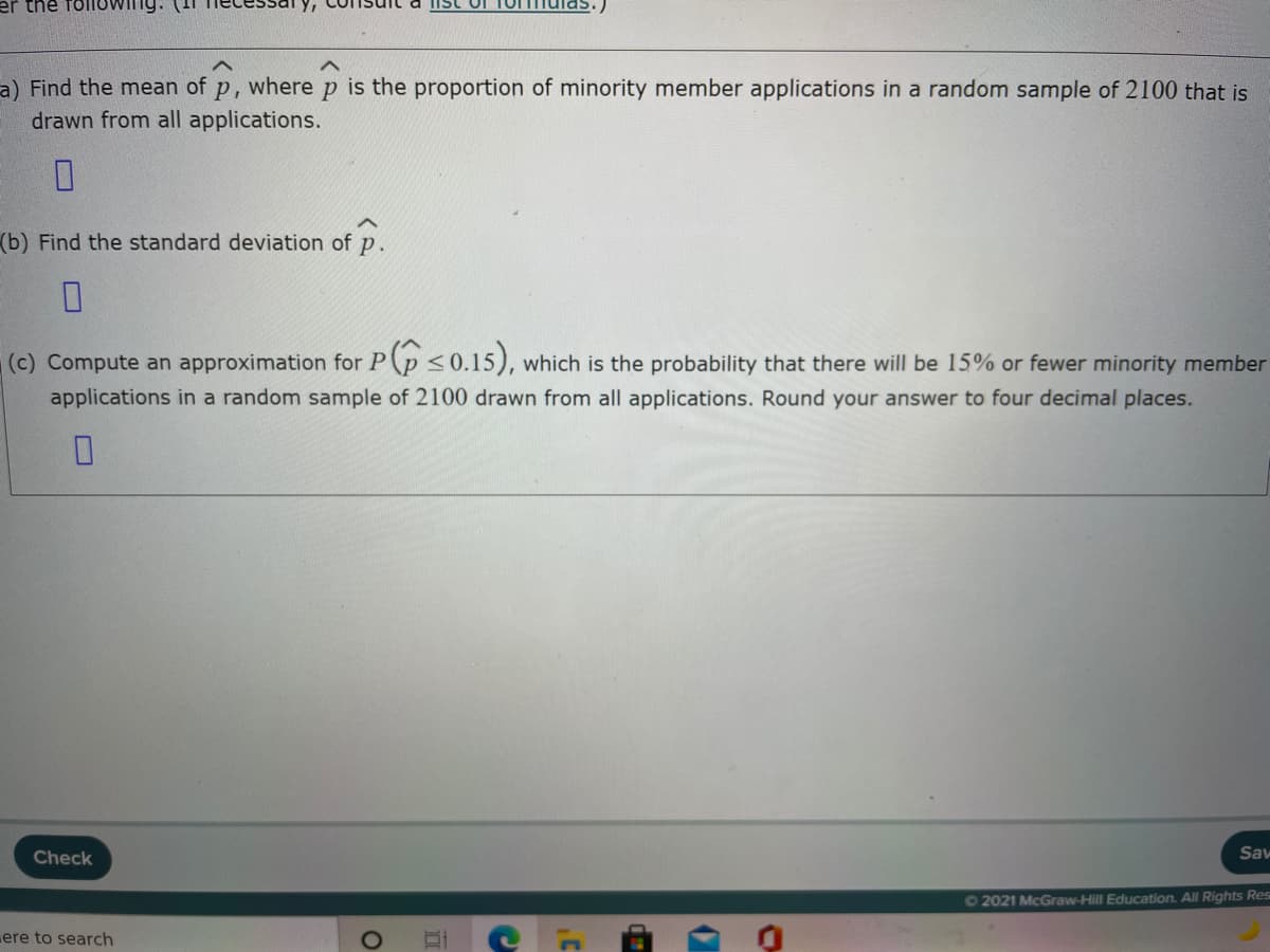 er the
Ist of
a) Find the mean of p, where p is the proportion of minority member applications in a random sample of 2100 that is
drawn from all applications.
(b) Find the standard deviation of p.
(c) Compute an approximation for P(p <0.15), which is the probability that there will be 15% or fewer minority member
applications in a random sample of 2100 drawn from all applications. Round your answer to four decimal places.
Check
Sav
62021 McGraw-Hill Education. All Rights Res
ere to search
