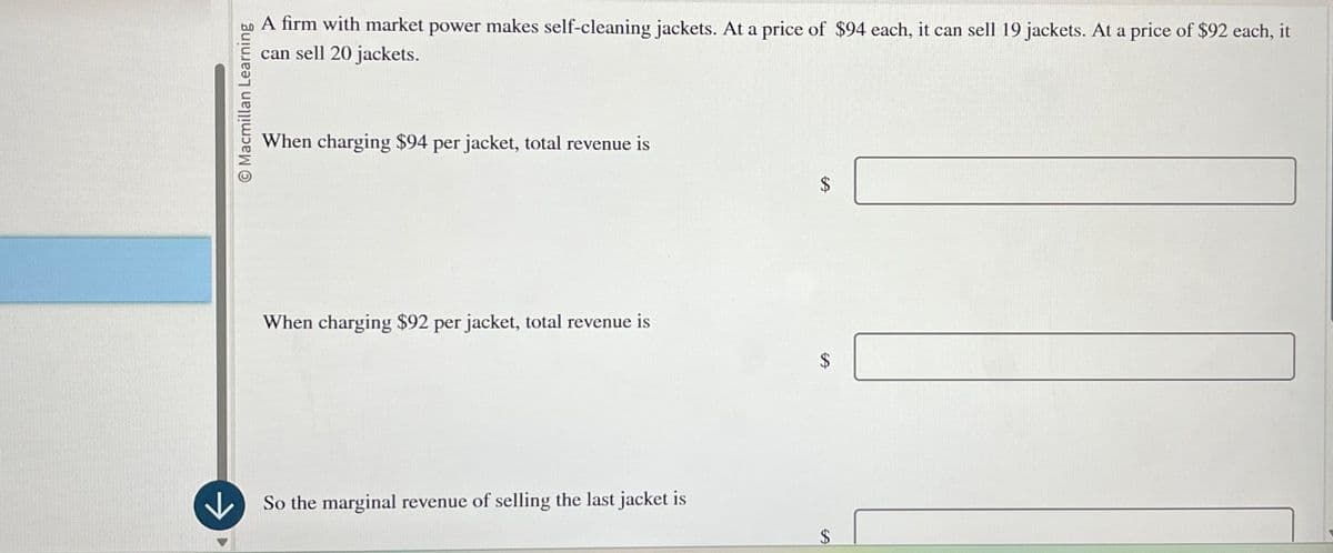 Macmillan Learning
A firm with market power makes self-cleaning jackets. At a price of $94 each, it can sell 19 jackets. At a price of $92 each, it
can sell 20 jackets.
When charging $94 per jacket, total revenue is
When charging $92 per jacket, total revenue is
$
↓
So the marginal revenue of selling the last jacket is
$
$