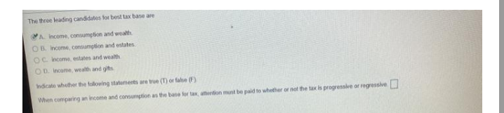 The three leading candidates for best tax base are
A. Income, consumption and wealth
OB. Income, consumption and estates
OC income, estates and wealth
OD. Income, wealth and gifts
Indicate whother the following statements are true (T) or false (F)
When comparing an income and consumption as the base for tax, atention must be paid to whether or not the tax is progressive or regressive
