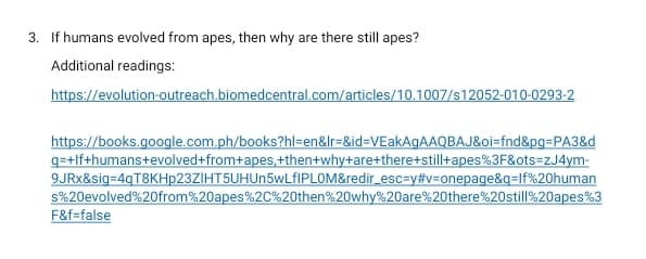 3. If humans evolved from apes, then why are there still apes?
Additional readings:
https://evolution-outreach.biomedcentral.com/articles/10.1007/s12052-010-0293-2
https://books.google.com.ph/books?hl=en&Ir=&id=DVEakAgAAQBAJ&oi=fnd&pg=PA3&d
q=+lf+humans+evolved+from+apes,+then+why+are+there+still+apes%3F&ots=zJ4ym-
9JRX&sig=4qT8KHp23ZIHT5UHUn5wLfIPLOM&redir_esc=y#v=onepage&q=lf%20human
s%20evolved%20from%20apes%2C%20then%20why%20are%20there%20still%20apes%3
F&f=false
