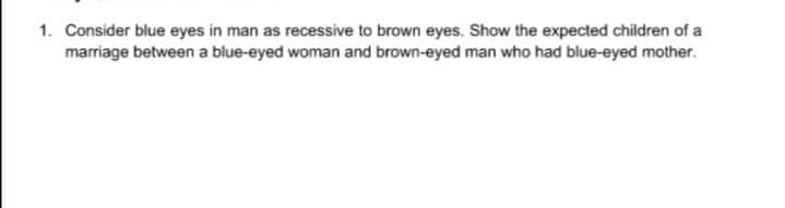 1. Consider blue eyes in man as recessive to brown eyes. Show the expected children of a
marriage between a blue-eyed woman and brown-eyed man who had blue-eyed mother.
