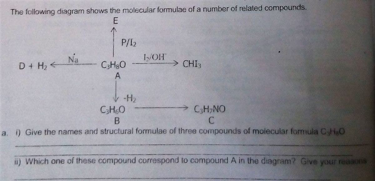 The following diagram shows the molecular formulae of a number of related compounds.
P/I2
Na
I2/OH
>CHI
D+ H2
CH3O
A
-H2
CH6O
CH,NO
a. 0 Give the names and structural formulae of three compounds of moiecular formiula C,H,O
i) Which one of these compound correspond to compound A in the diagram? Give your reasons
