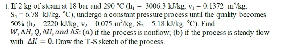 = 3006.3 kJ/kg, Vị = 0.1372 m/kg,
1. If 2 kg of steam at 18 bar and 290 °C (h,
S1 = 6.78 kJ/kg. °C), undergo a constant pressure process until the quality becomes
50% (h2 = 2220 kJ/kg, v2 = 0.075 m²/kg, S2= 5.18 kJ/kg. °C). Find
W,AH,Q,AU, and AS: (a) if the process is nonflow; (b) if the process is steady flow
with AK = 0. Draw the T-S sketch of the process.
