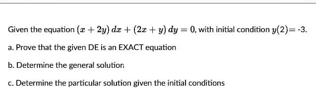 Given the equation (x + 2y) dx + (2x + y) dy = 0, with initial condition y(2)=-3.
a. Prove that the given DE is an EXACT equation
b. Determine the general solution
c. Determine the particular solution given the initial conditions
