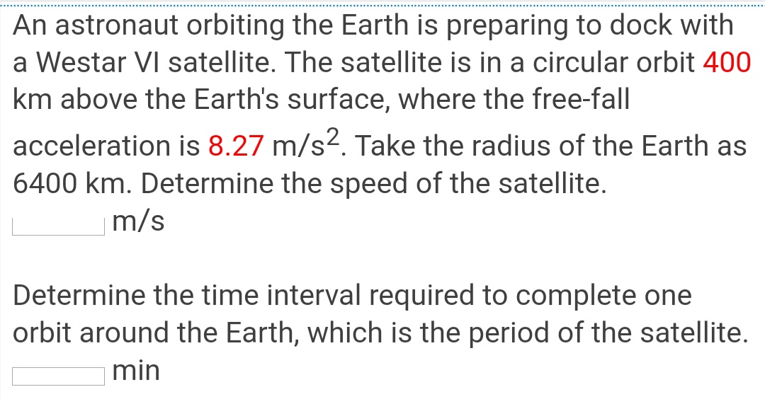 An astronaut orbiting the Earth is preparing to dock with
a Westar VI satellite. The satellite is in a circular orbit 400
km above the Earth's surface, where the free-fall
acceleration is 8.27 m/s2. Take the radius of the Earth as
6400 km. Determine the speed of the satellite.
m/s
Determine the time interval required to complete one
orbit around the Earth, which is the period of the satellite.
min
