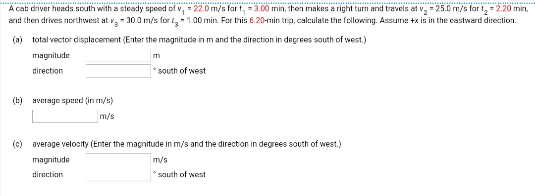 ... .. ..
A cab driver heads south with a steady speed of v, = 22.0 m/s for t, = 3.00 min, then makes a right turn and travels at v, = 25.0 m/s for t, = 2.20 min,
and then drives northwest at v, = 30.0 m/s for t, = 1.00 min. For this 6.20-min trip, calculate the following. Assume +x is in the eastward direction.
..........
.............................
.............................
..............
(a) total vector displacement (Enter the magnitude in m and the direction in degrees south of west.)
magnitude
direction
south of west
(b)
average speed (in m/s)
m/s
(c)
average velocity (Enter the magnitude in m/s and the direction in degrees south of west.)
magnitude
m/s
direction
south of west
