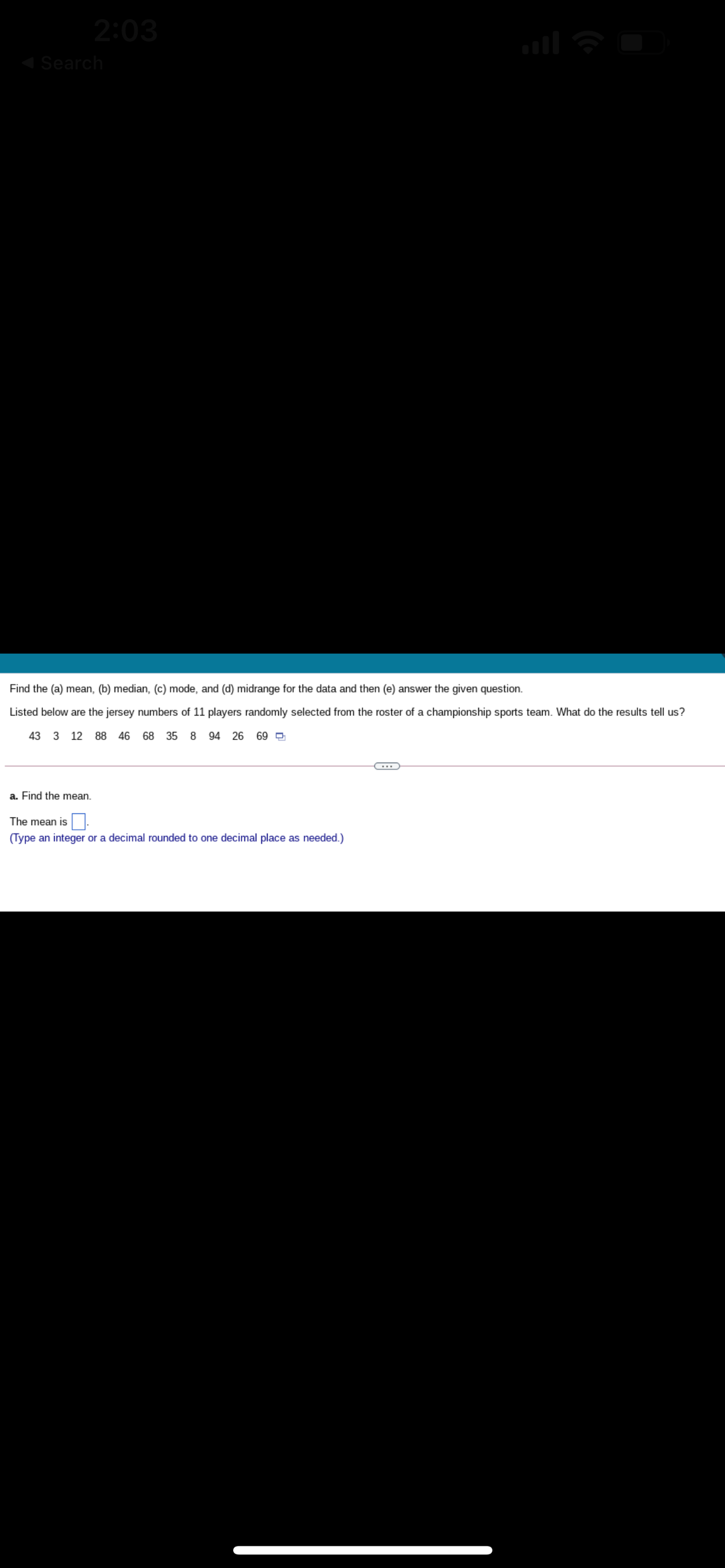 2:03
Search
Find the (a) mean, (b) median, (c) mode, and (d) midrange for the data and then (e) answer the given question.
Listed below are the jersey numbers of 11 players randomly selected from the roster of a championship sports team. What do the results tell us?
43 3 12 88 46 68 35 8 94 26 69 O
a. Find the mean.
The mean is
(Type an integer or a decimal rounded to one decimal place as needed.)
