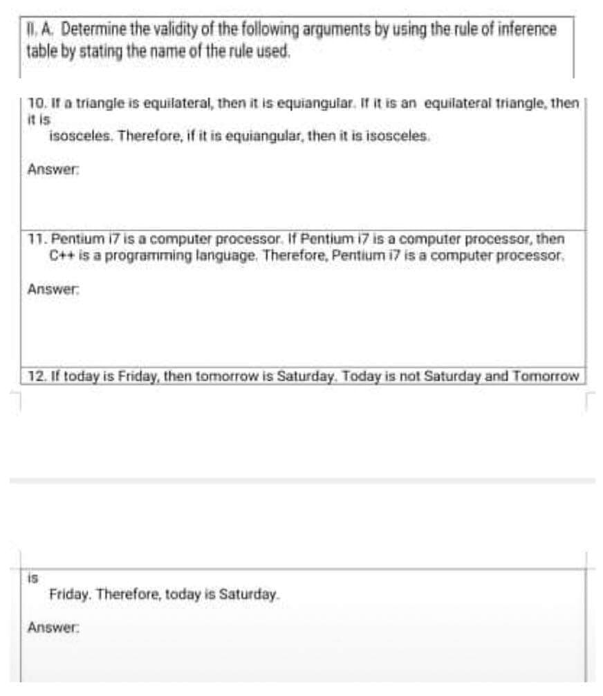 I. A. Determine the validity of the following arguments by using the rule of inference
table by stating the name of the rule used.
10. If a triangle is equilateral, then it is equianguiar. IT it is an equilateral triangle, then
it is
isosceles. Therefore, if it is equiangular, then it is isosceles.
Answer:
11. Pentium i7 is a computer processor. If Pentium i7 is a computer processor, then
C++ is a programming language. Therefore, Pentium i7 is a computer processor,
Answer:
12. If today is Friday, then tomorrow is Saturday. Today is not Saturday and Tomorrow
is
Friday. Therefore, today is Saturday.
Аnswer.
