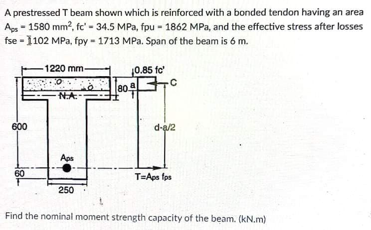 A prestressed T beam shown which is reinforced with a bonded tendon having an area
Aps = 1580 mm², fc' 34.5 MPa, fpu 1862 MPa, and the effective stress after losses
fse = 1102 MPa, fpy = 1713 MPa. Span of the beam is 6 m.
%3D
1220 mm-
0.85 fc'
80 a
N.A.
600
d-a/2
Aps
60
T=Aps fps
250
Find the nominal moment strength capacity of the beam. (kN.m)
