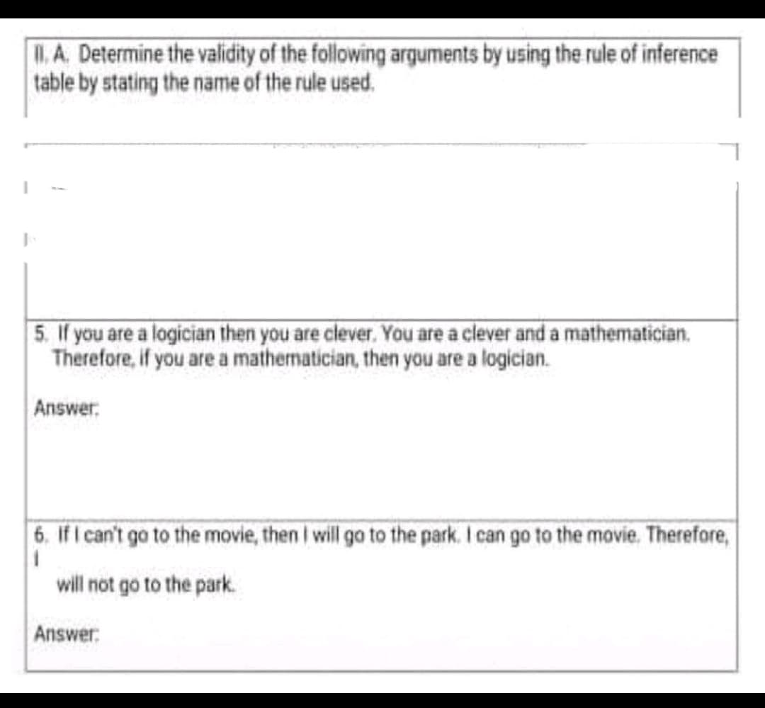 .A. Determine the validity of the following arguments by using the rule of inference
table by stating the name of the rule used.
5. If you are a logician then you are clever. You are a clever and a mathematician.
Therefore, if you are a mathematician, then you are a logician.
Answer:
6. If I can't go to the movie, then I will go to the park. I can go to the movie. Therefore,
will not go to the park.
Answer:
