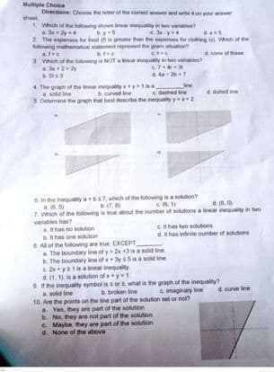 Multiple Choice
Directions: Choose the letter of the corect aner and weon your an
sheet
1. Which of the following shows inear inequaly in hwo variables?
a. 3x2y4
2 The expenses for food n greater than the expenses for clotng (). Which of he
following mathematical statement represent the given ituation
d. none of these
afe
3 Which of he lowng is NOT a kear inequality in two varates?
4 4a- 27
b Sta3
4. The graph of the Inear inequality xy1e
a sold ine
5. Determine the graph that best desoribe the inequality y 2
c dashed Ine
4 dobed ine
b curved ne
6.n the Inequaity abs7, which of the folowing is a solution?
a.5
7. Which of the folowing in true about the number of solutions a linear inequality in two
variables has?
a it has no sokution
Dt has one solution
C16. 1)
d. 8. 0)
b(7,6)
Cthas two solutions
dH has intirite number of solutions
8. Al of the folowing are true. EXCEPT
a The boundary ine of y 2x +3is a solid line.
b. The boundary ine of x+3ys5is a solid line
c 2x y1in a inear inequality
d. (1. 1), is a solution of x+y>1
9. he inequality symboi is sor what is the graph of the inequality?
a solid ine
10. Are the points on the line pat of the solution set or not?
a Yes, they are part of the solution
b. No, they are not part of the solution
C Maybe, they are part of the solution
d. None of the above
b. broken ine
c imaginary ine
d. curve line
