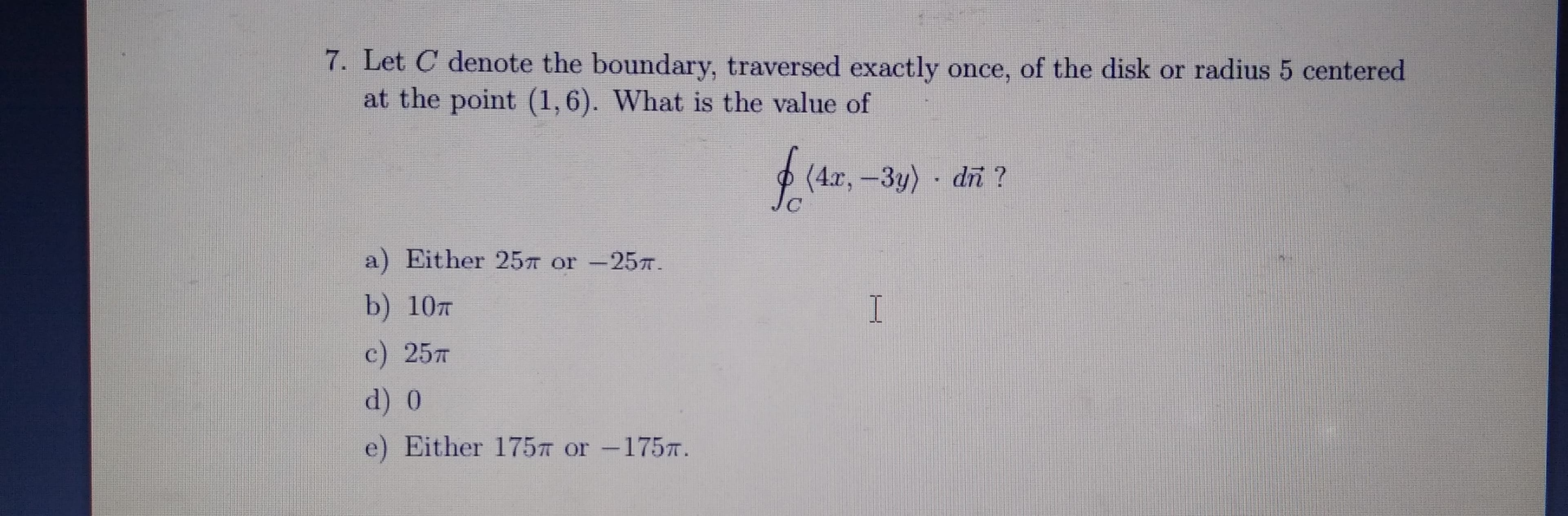 7. Let C denote the boundary, traversed exactly once, of the disk or radius 5 centered
at the point (1,6). What is the value of
(4.r,-3y) di ?
a) Either 257 or -257.
b) 107
c) 257
d) 0
e) Either 175T or -1757.
