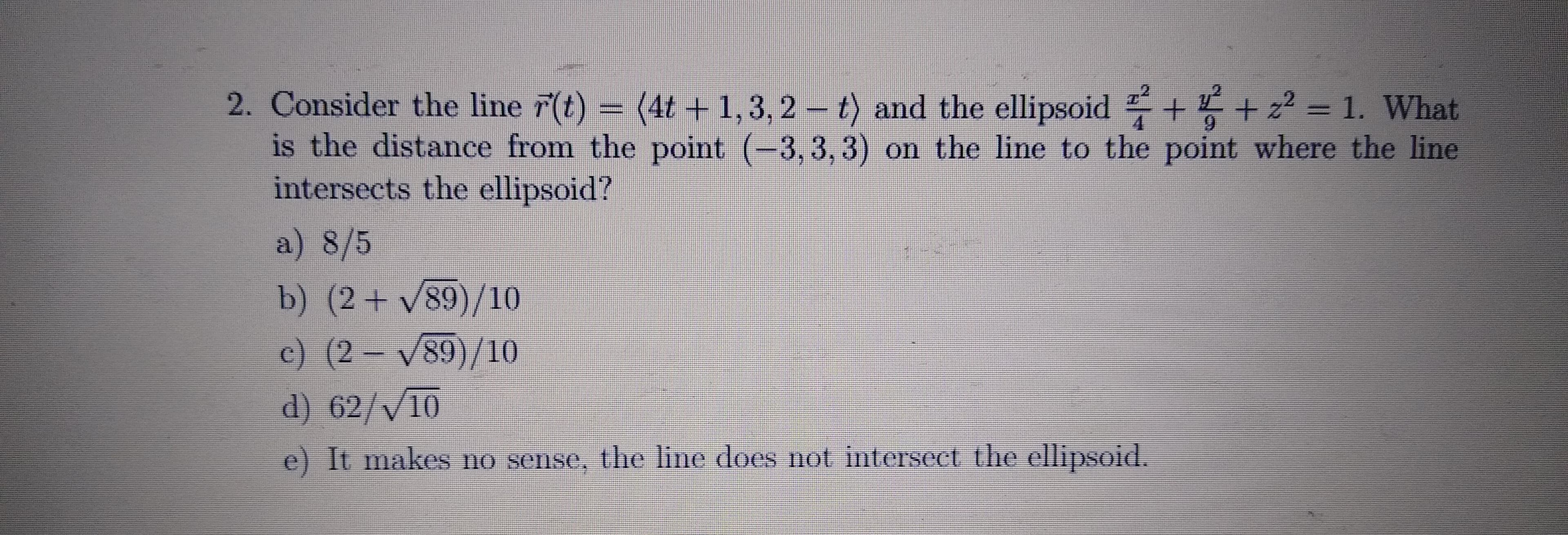 2. Consider the line r(t) = (4t+1,3, 2 - t) and the ellipsoid + + z? = 1. What
is the distance from the point (-3, 3, 3) on the line to the point where the line
intersects the ellipsoid?
a) 8/5
b) (2+ V89)/10
c) (2 V89)/10
d) 62/V10
e) It makes no sense, the line does not intersect the ellipsoid.
