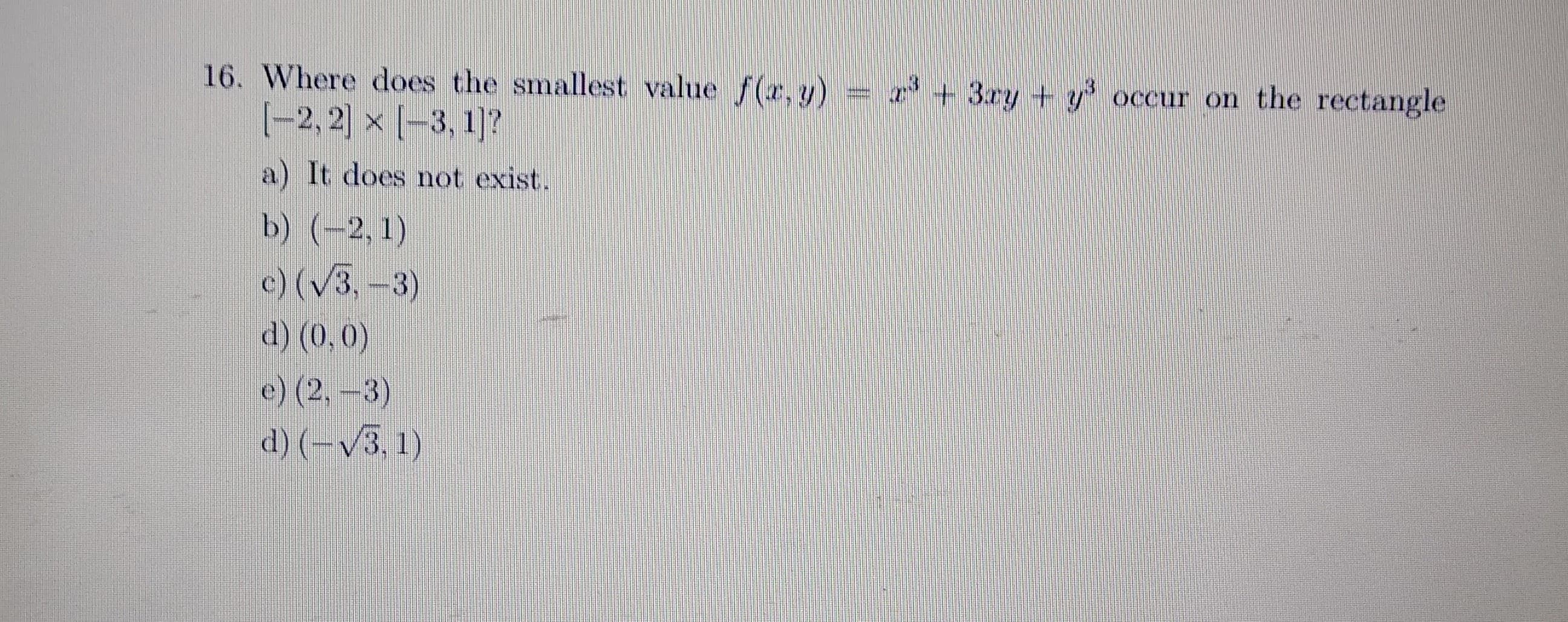 16. Where does the smallest value f(r, y) + 3ay + y occur on the rectangle
(-2, 2) x (-3, 1]?
a) It does not exist.
b) (-2, 1)
)(V3,-3)
d) (0,0)
e) (2,-3)
d) (-V3. 1)
