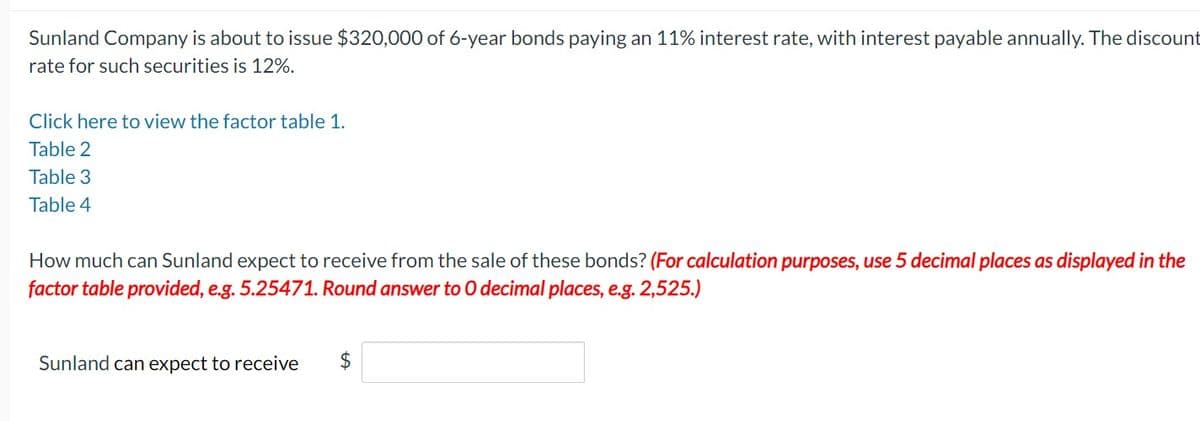 Sunland Company is about to issue $320,000 of 6-year bonds paying an 11% interest rate, with interest payable annually. The discount
rate for such securities is 12%.
Click here to view the factor table 1.
Table 2
Table 3
Table 4
How much can Sunland expect to receive from the sale of these bonds? (For calculation purposes, use 5 decimal places as displayed in the
factor table provided, e.g. 5.25471. Round answer to O decimal places, e.g. 2,525.)
Sunland can expect to receive
$