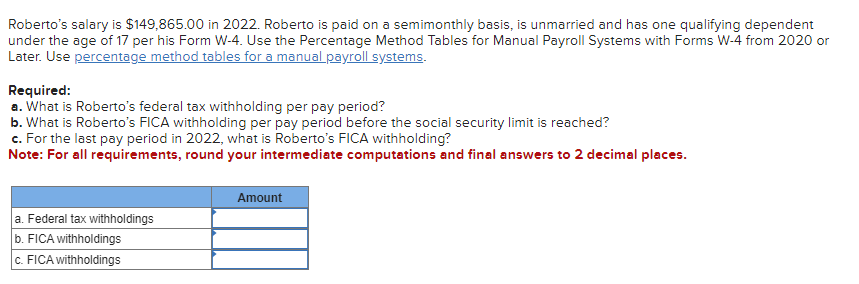 Roberto's salary is $149,865.00 in 2022. Roberto is paid on a semimonthly basis, is unmarried and has one qualifying dependent
under the age of 17 per his Form W-4. Use the Percentage Method Tables for Manual Payroll Systems with Forms W-4 from 2020 or
Later. Use percentage method tables for a manual payroll systems.
Required:
a. What is Roberto's federal tax withholding per pay period?
b. What is Roberto's FICA withholding per pay period before the social security limit is reached?
c. For the last pay period in 2022, what is Roberto's FICA withholding?
Note: For all requirements, round your intermediate computations and final answers to 2 decimal places.
a. Federal tax withholdings
b. FICA withholdings
c. FICA withholdings
Amount