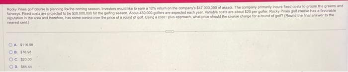 Rocky Pines golf course is planning for the coming season. Investors would like to earn a 12% return on the company's $47,000,000 of assets. The company primarily incurs fixed costs to groom the greens and
fairways Fixed costs are projected to be $20,000,000 for the golfing season About 450,000 golfers are expected each year. Variable costs are about $20 per golfer Rocky Pines golf course has a favorable
reputation in the area and therefore, has some control over the price of a round of golf. Using a cost-plus approach, what price should the course charge for a round of golf? (Round the final answer to the
nearest cent)
OA $110.00
OB$76.98
OC $20.00
OD 564 44