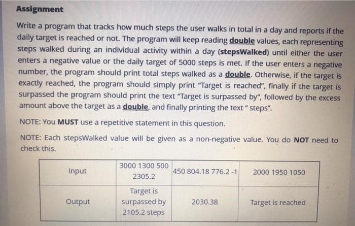 Assignment
Write a program that tracks how much steps the user walks in total in a day and reports if the
daily target is reached or not. The program will keep reading double values, each representing
steps walked during an individual activity within a day (stepsWalked) until either the user
enters a negative value or the daily target of 5000 steps is met. If the user enters a negative
number, the program should print total steps walked as a double. Otherwise, if the target is
exactly reached, the program should simply print "Target is reached", finally if the target is
surpassed the program should print the text "Target is surpassed by", followed by the excess
amount above the target as a double, and finally printing the text "steps".
NOTE: YOU MUST use a repetitive statement in this question.
NOTE: Each stepsWalked value will be given as a non-negative value. You do NOT need to
check this.
Input
Output
3000 1300 500
2305.2
Target is
surpassed by
2105.2 steps
450 804.18 776.2 -1
2030.38
2000 1950 1050
Target is reached