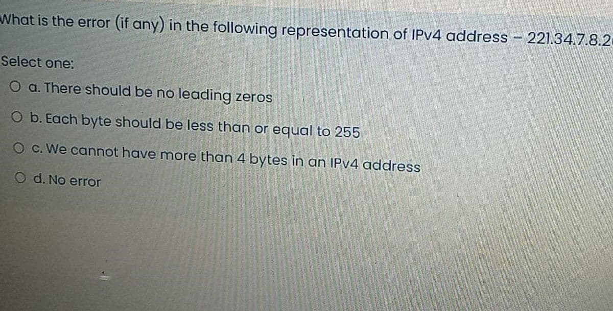 What is the error (if any) in the following representation of IPv4 address - 221.34.7.8.20
Select one:
O a. There should be no leading zeros
O b. Each byte should be less than or equal to 255
O c. We cannot have more than 4 bytes in an IPv4 address
O d. No error