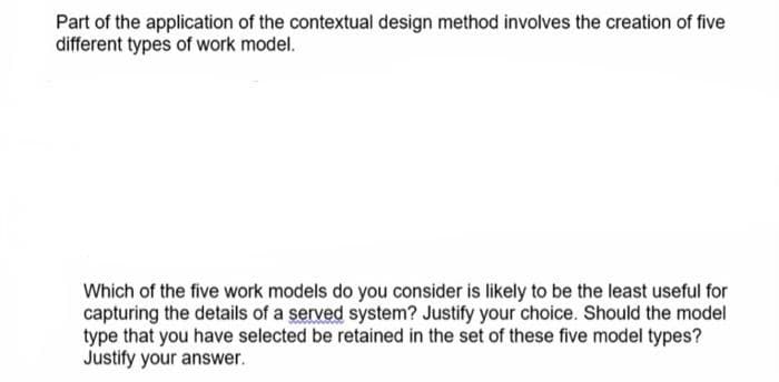 Part of the application of the contextual design method involves the creation of five
different types of work model.
Which of the five work models do you consider is likely to be the least useful for
capturing the details of a served system? Justify your choice. Should the model
type that you have selected be retained in the set of these five model types?
Justify your answer.