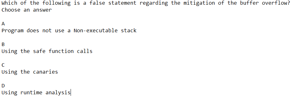 Which of the following is a false statement regarding the mitigation of the buffer overflow?
Choose an answer
A
Program does not use a Non-executable stack
B
Using the safe function calls.
с
Using the canaries
D
Using runtime analysis