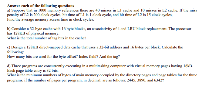 Answer each of the following questions
a) Suppose that in 1000 memory references there are 40 misses in L1 cache and 10 misses in L2 cache. If the miss
penalty of L2 is 200 clock cycles, hit time of L1 is 1 clock cycle, and hit time of L2 is 15 clock cycles,
Find the average memory access time in clock cycles.
b) Consider a 32-byte cache with 16 byte blocks, an associativity of 4 and LRU block replacement. The processor
has 128KB of physical memory.
What is the total number of tag bits in the cache?
c) Design a 128KB direct-mapped data cache that uses a 32-bit address and 16 bytes per block. Calculate the
following:
How many bits are used for the byte offset? Index field? And the tag?
d) Three programs are concurrently executing in a multitasking computer with virtual memory pages having 16kB.
Each page table entry is 32 bits.
What is the minimum numbers of bytes of main memory occupied by the directory pages and page tables for the three
programs, if the number of pages per program, in decimal, are as follows: 2445, 3890, and 6342?