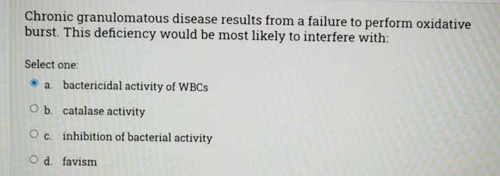 Chronic granulomatous disease results from a failure to perform oxidative
burst. This deficiency would be most likely to interfere with:
Select one:
a. bactericidal activity of WBCS
O b. catalase activity
O c. inhibition of bacterial activity
O d. favism
