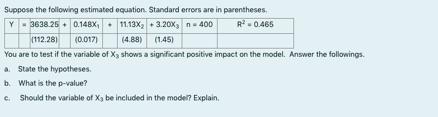 Suppose the following estimated equation. Standard errors are in parentheses.
Y = 3638.25 + 0.148X, + 11.13X2 + 3.20X3 n = 400
R2 = 0.465
|(112.28)
(0.017)
(4.88)
(1.45)
You are to test if the variable of X3 shows a significant positive impact on the model. Answer the followings.
a. State the hypotheses.
b. What is the p-value?
C.
Should the variable of X3 be included in the model? Explain.
