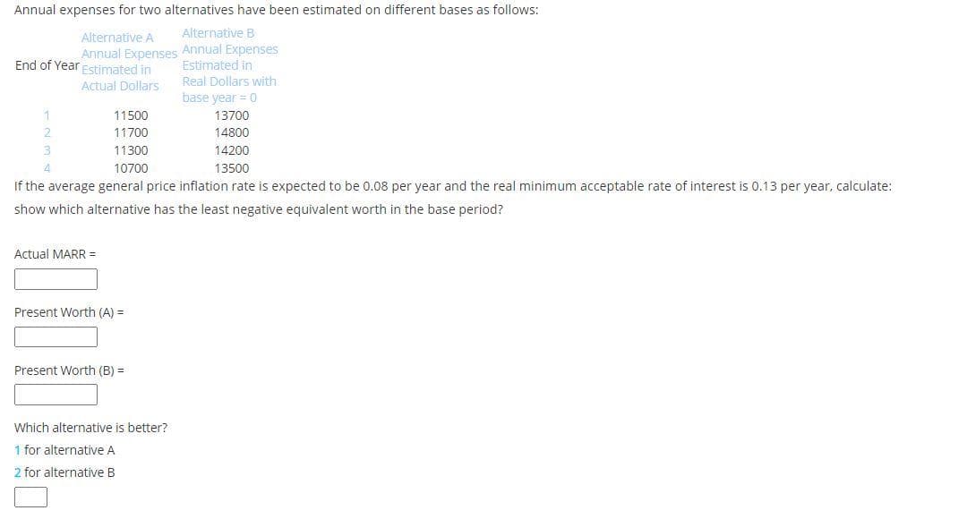 Annual expenses for two alternatives have been estimated on different bases as follows:
Alternative A
Alternative B
Annual Expenses Annual Expenses
Estimated in
End of Year Fstimated in
Real Dollars with
Actual Dollars
base year = 0
11500
13700
2.
11700
14800
3
11300
14200
4
10700
13500
If the average general price inflation rate is expected to be 0.08 per year and the real minimum acceptable rate of interest is 0.13 per year, calculate:
show which alternative has the least negative equivalent worth in the base period?
Actual MARR =
Present Worth (A) =
Present Worth (B) =
Which alternative is better?
1 for alternative A
2 for alternative B
