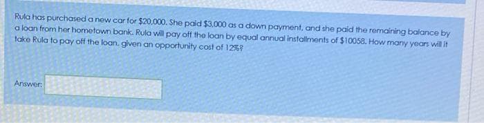 Rula has purchased a new car for $20,000. She paid $3,000 as a down payment, and she paid the remaining balance by
a loan from her hometown bank. Rula will pay off the loan by equal annual installments of $10058. How many years will it
take Rula to pay off the loan, given an opportunity cost of 12%?
Answer:
