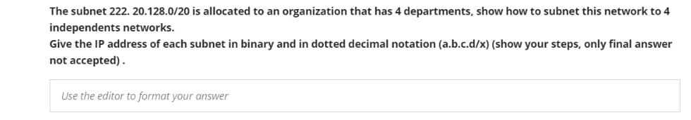 The subnet 222. 20.128.0/20 is allocated to an organization that has 4 departments, show how to subnet this network to 4
independents networks.
Give the IP address of each subnet in binary and in dotted decimal notation (a.b.c.d/x) (show your steps, only final answer
not accepted).
Use the editor to format your answer
