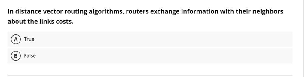 In distance vector routing algorithms, routers exchange information with their neighbors
about the links costs.
A) True
False
