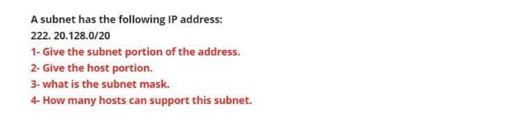 A subnet has the following IP address:
222. 20.128.0/20
1- Give the subnet portion of the address.
2- Give the host portion.
3- what is the subnet mask.
4- How many hosts can support this subnet.
