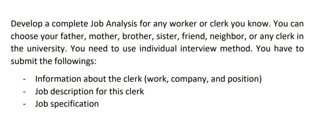 Develop a complete Job Analysis for any worker or clerk you know. You can
choose your father, mother, brother, sister, friend, neighbor, or any clerk in
the university. You need to use individual interview method. You have to
submit the followings:
Information about the clerk (work, company, and position)
Job description for this clerk
Job specification
