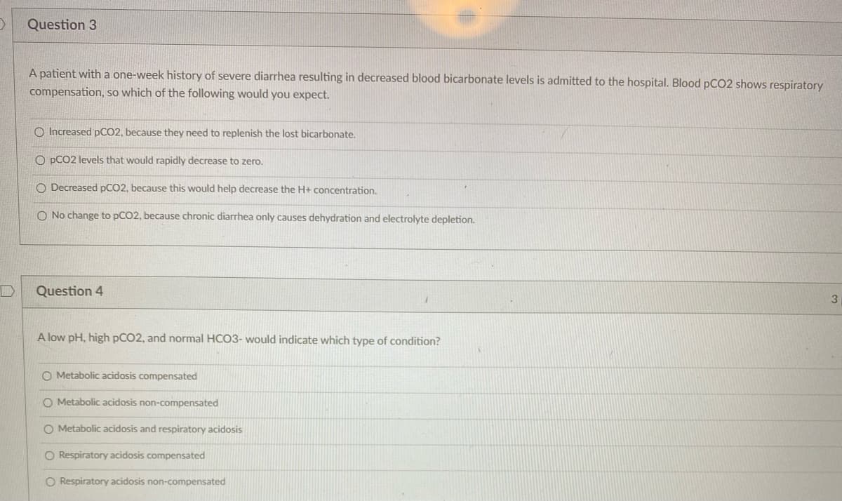 Question 3
A patient with a one-week history of severe diarrhea resulting in decreased blood bicarbonate levels is admitted to the hospital. Blood pCO2 shows respiratory
compensation, so which of the following would you expect.
O Increased pCO2, because they need to replenish the lost bicarbonate.
O PCO2 levels that would rapidly decrease to zero.
O Decreased pCO2, because this would help decrease the H+ concentration.
O No change to pCO2, because chronic diarrhea only causes dehydration and electrolyte depletion.
Question 4
3.
A low pH, high PCO2, and normal HCO3- would indicate which type of condition?
O Metabolic acidosis compensated
O Metabolic acidosis non-compensated
O Metabolic acidosis and respiratory acidosis
O Respiratory acidosis compensated
O Respiratory acidosis non-compensated
