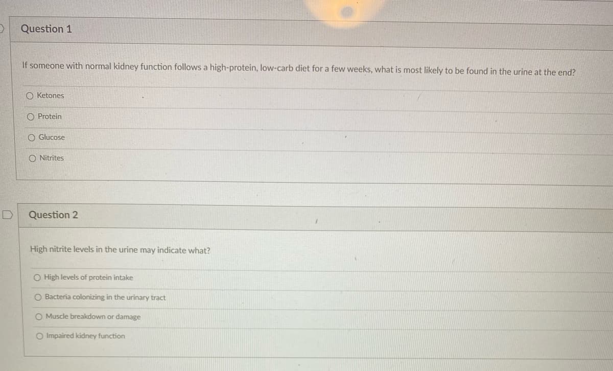 Question 1
If someone with normal kidney function follows a high-protein, low-carb diet for a few weeks, what is most likely to be found in the urine at the end?
O Ketones
O Protein
O Glucose
O Nitrites
Question 2
High nitrite levels in the urine may indicate what?
O High levels of protein intake
O Bacteria colonizing in the urinary tract
O Muscle breakdown or damage
O Impaired kidney function
