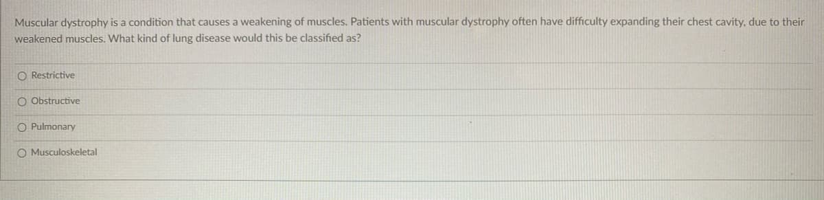 Muscular dystrophy is a condition that causes a weakening of muscles. Patients with muscular dystrophy often have difficulty expanding their chest cavity, due to their
weakened muscles. What kind of lung disease would this be classified as?
O Restrictive
O Obstructive
O Pulmonary
O Musculoskeletal
