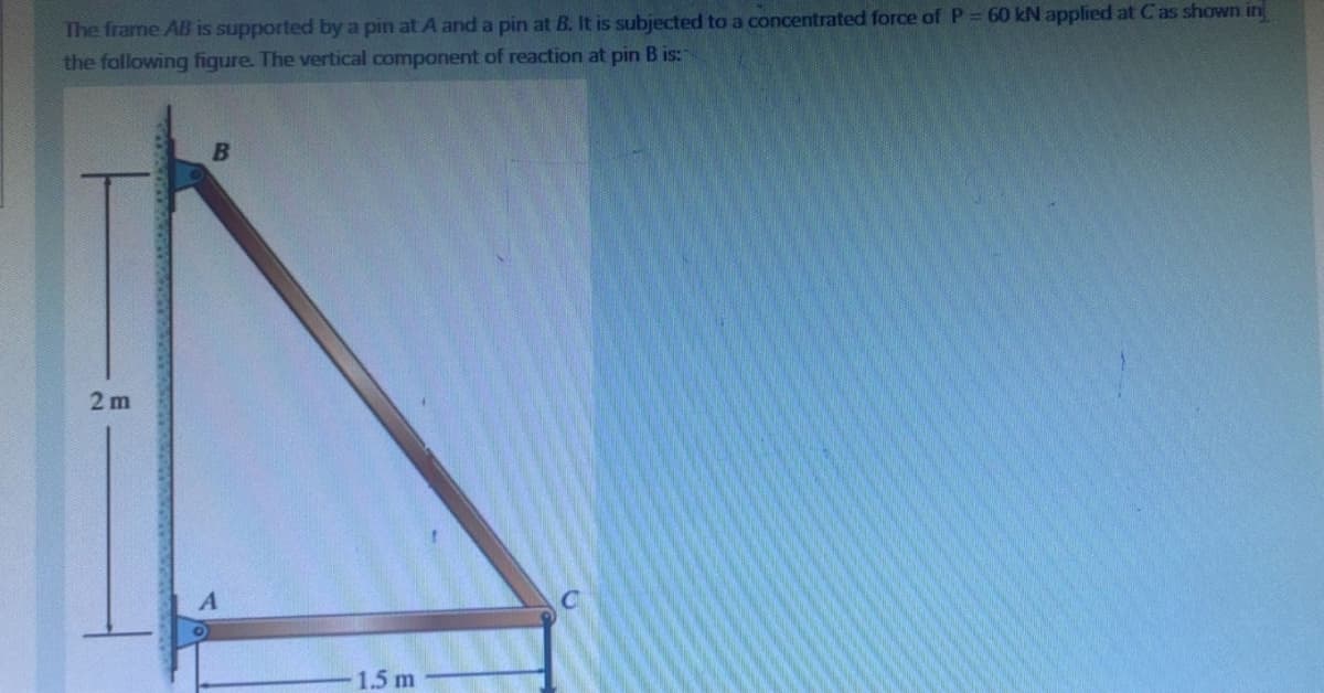 The frame AB is supported by a pin at A and a pin at B. It is subjected to a concentrated force of P = 60 kN applied at C as shown in
the following figure. The vertical component of reaction at pin B is:
2 m
B
A
1.5 m